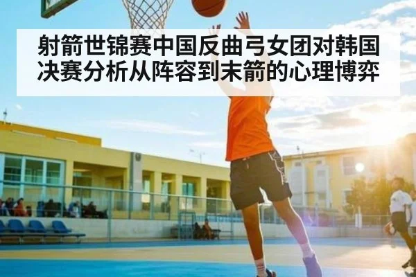 射箭世锦赛中国反曲弓女团对韩国决赛分析从阵容到末箭的心理博弈 | mk sports